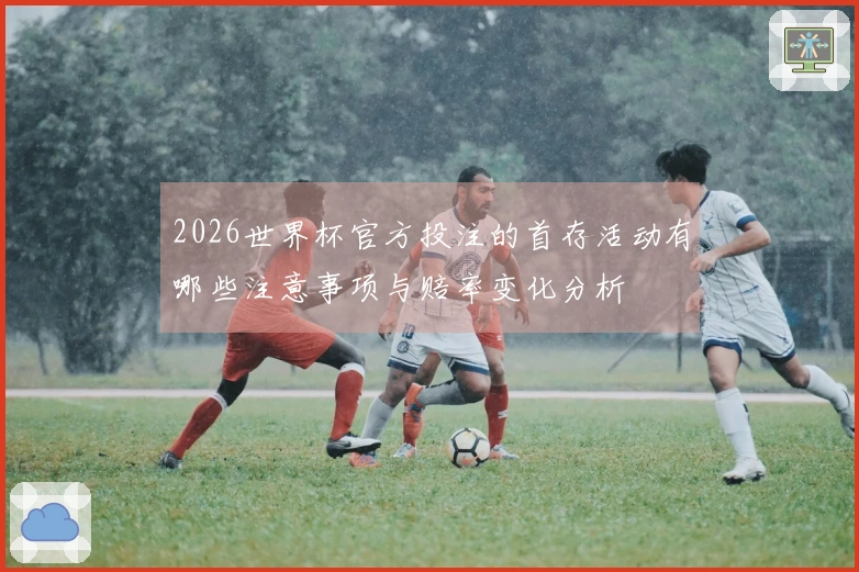 2026世界杯官方投注的首存活动有哪些注意事项与赔率变化分析