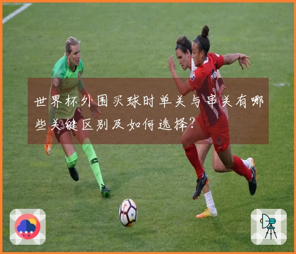 世界杯外围买球时单关与串关有哪些关键区别及如何选择？